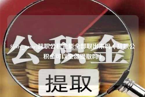 龙海辞职公积金能全部取出来吗（辞职公积金可以全部提取吗）